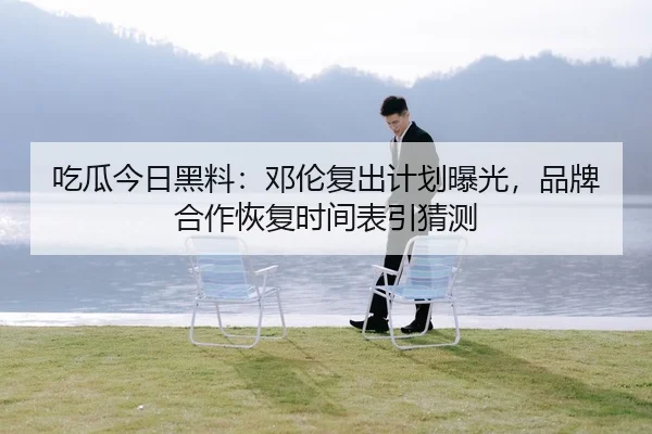 吃瓜今日黑料：邓伦复出计划曝光，品牌合作恢复时间表引猜测