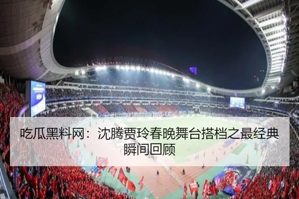 吃瓜黑料网：沈腾贾玲春晚舞台搭档之最经典瞬间回顾