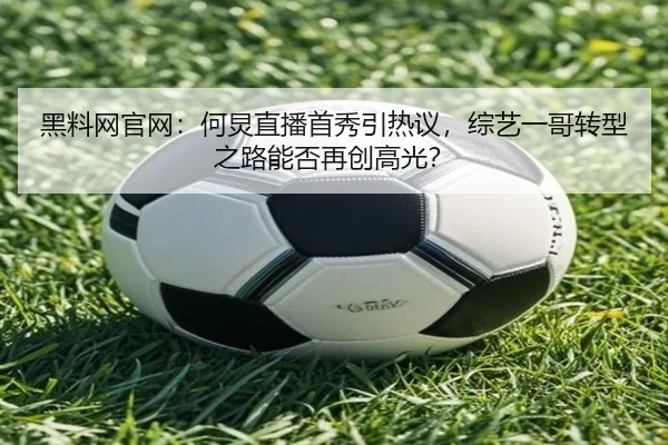 黑料网官网：何炅直播首秀引热议，综艺一哥转型之路能否再创高光？